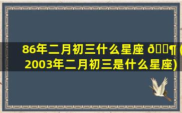 86年二月初三什么星座 🐶 (2003年二月初三是什么星座)